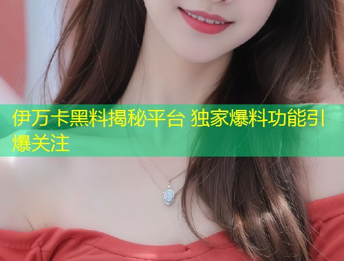 伊万卡黑料揭秘平台 独家爆料功能引爆关注